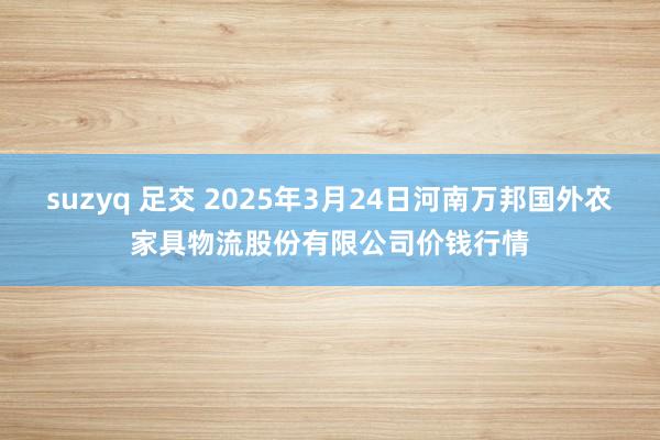 suzyq 足交 2025年3月24日河南万邦国外农家具物流股份有限公司价钱行情