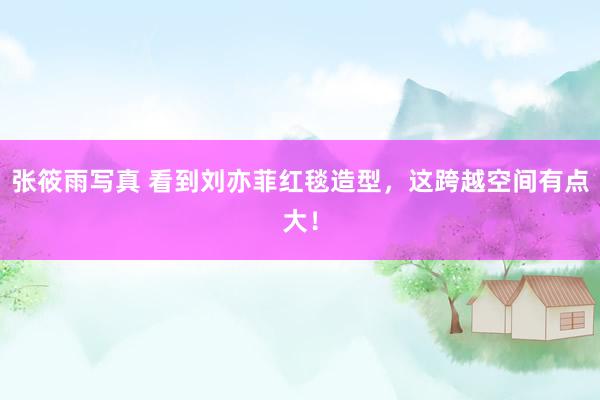 张筱雨写真 看到刘亦菲红毯造型，这跨越空间有点大！