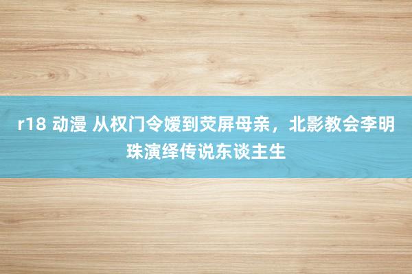 r18 动漫 从权门令嫒到荧屏母亲，北影教会李明珠演绎传说东谈主生