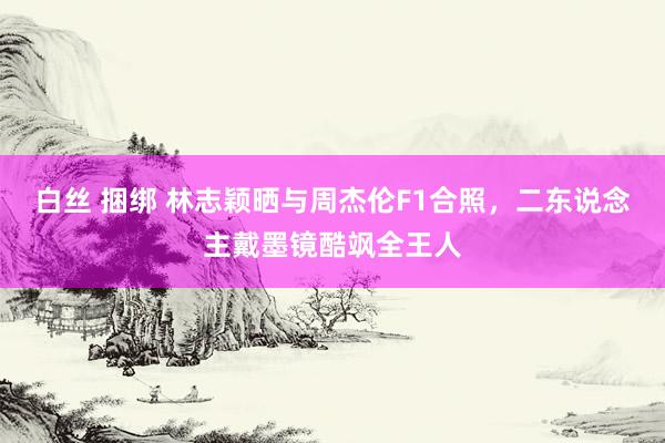 白丝 捆绑 林志颖晒与周杰伦F1合照，二东说念主戴墨镜酷飒全王人