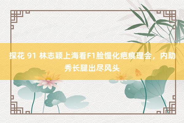 探花 91 林志颖上海看F1脸馒化疤痕理会，内助秀长腿出尽风头