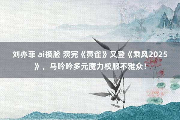 刘亦菲 ai换脸 演完《黄雀》又登《乘风2025》，马吟吟多元魔力校服不雅众！