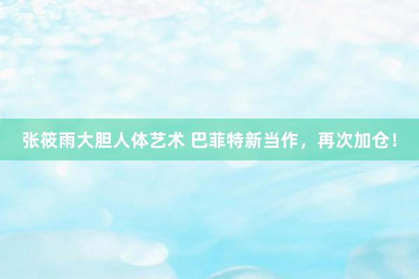 张筱雨大胆人体艺术 巴菲特新当作，再次加仓！