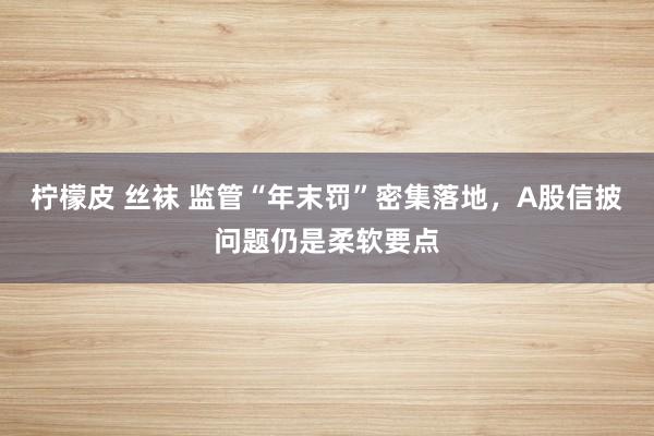 柠檬皮 丝袜 监管“年末罚”密集落地，A股信披问题仍是柔软要点