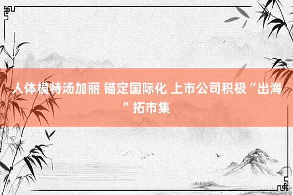 人体模特汤加丽 锚定国际化 上市公司积极“出海”拓市集