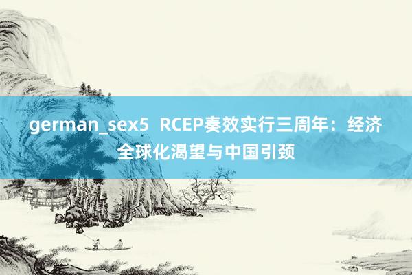 german_sex5  RCEP奏效实行三周年：经济全球化渴望与中国引颈