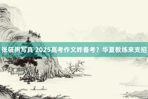 张筱雨写真 2025高考作文咋备考？华夏教练来支招