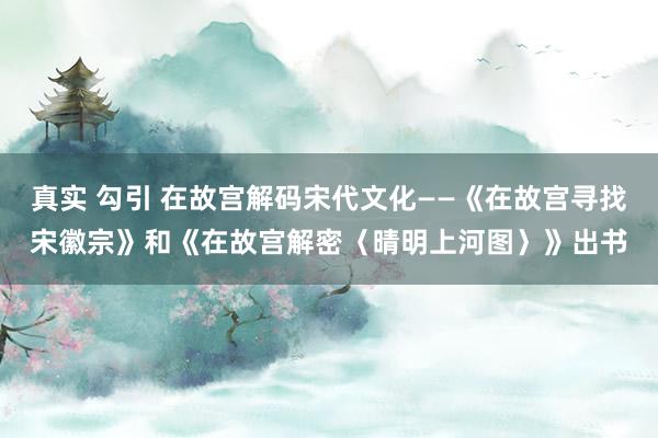 真实 勾引 在故宫解码宋代文化——《在故宫寻找宋徽宗》和《在故宫解密〈晴明上河图〉》出书