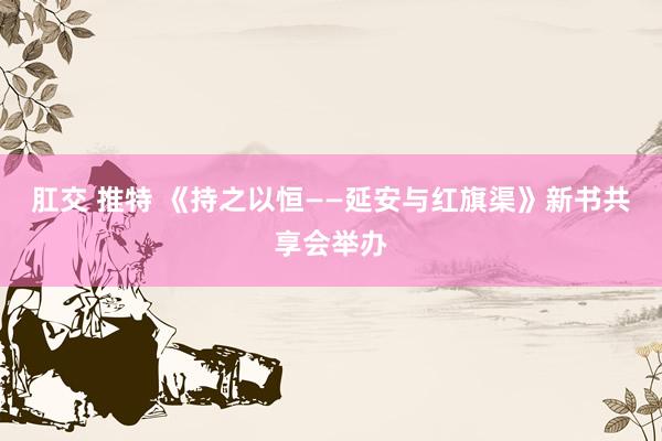 肛交 推特 《持之以恒——延安与红旗渠》新书共享会举办