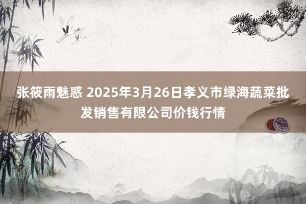 张筱雨魅惑 2025年3月26日孝义市绿海蔬菜批发销售有限公司价钱行情