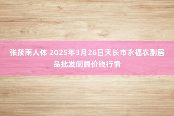 张筱雨人体 2025年3月26日天长市永福农副居品批发阛阓价钱行情