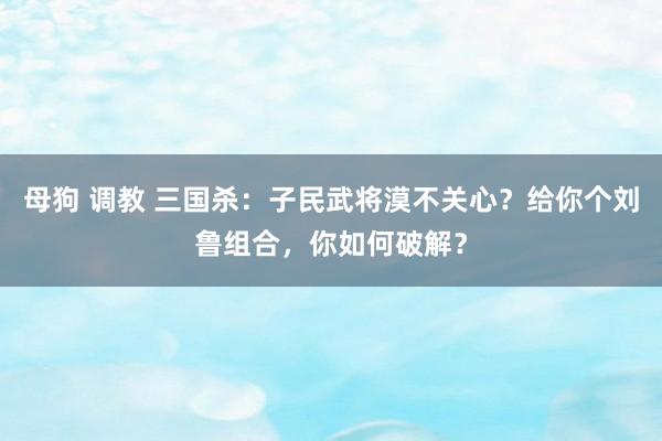 母狗 调教 三国杀：子民武将漠不关心？给你个刘鲁组合，你如何破解？