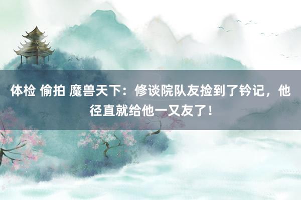 体检 偷拍 魔兽天下：修谈院队友捡到了钤记，他径直就给他一又友了！
