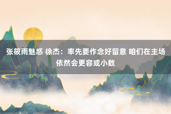 张筱雨魅惑 徐杰：率先要作念好留意 咱们在主场依然会更容或小数