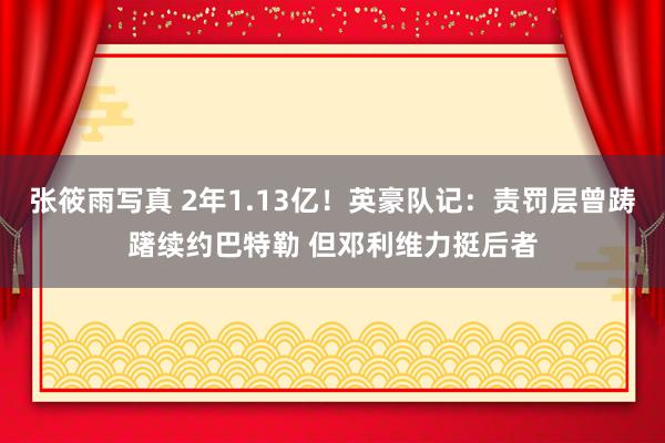 张筱雨写真 2年1.13亿！英豪队记：责罚层曾踌躇续约巴特勒 但邓利维力挺后者