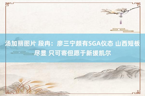 汤加丽图片 段冉：廖三宁颇有SGA仪态 山西短板尽显 只可寄但愿于新援凯尔
