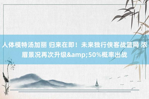 人体模特汤加丽 归来在即！未来独行侠客战篮网 浓眉景况再次升级&50%概率出战