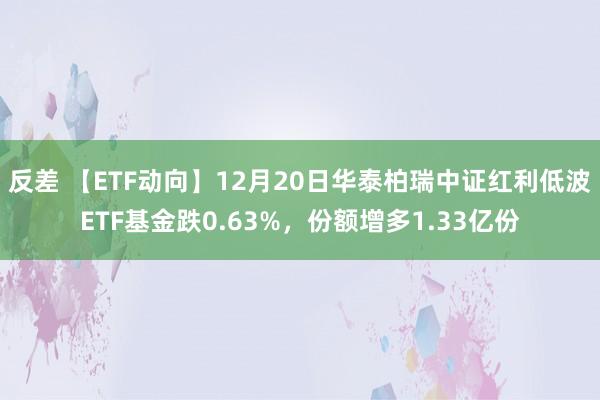 反差 【ETF动向】12月20日华泰柏瑞中证红利低波ETF基金跌0.63%，份额增多1.33亿份