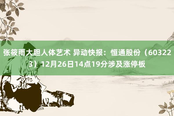 张筱雨大胆人体艺术 异动快报：恒通股份（603223）12月26日14点19分涉及涨停板