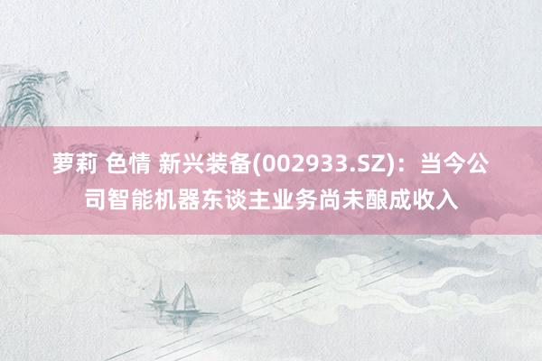 萝莉 色情 新兴装备(002933.SZ)：当今公司智能机器东谈主业务尚未酿成收入
