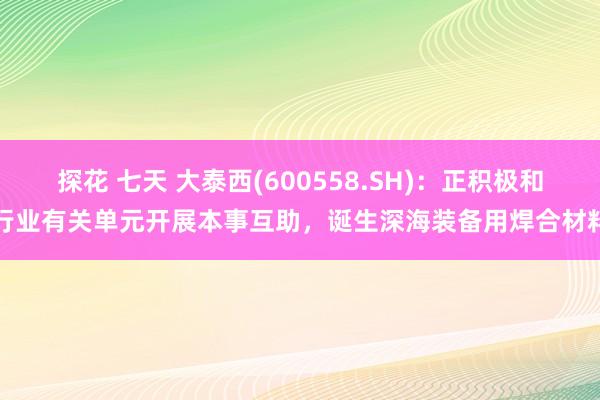 探花 七天 大泰西(600558.SH)：正积极和行业有关单元开展本事互助，诞生深海装备用焊合材料