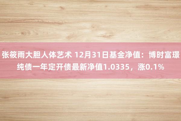 张筱雨大胆人体艺术 12月31日基金净值：博时富璟纯债一年定开债最新净值1.0335，涨0.1%