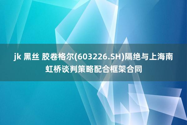 jk 黑丝 胶卷格尔(603226.SH)隔绝与上海南虹桥谈判策略配合框架合同