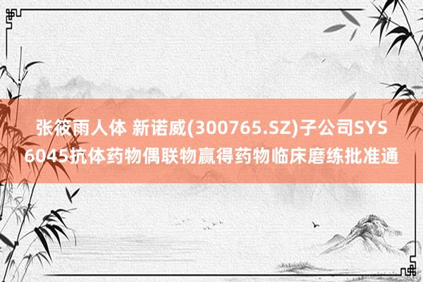 张筱雨人体 新诺威(300765.SZ)子公司SYS6045抗体药物偶联物赢得药物临床磨练批准通