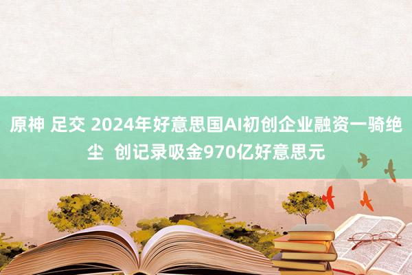 原神 足交 2024年好意思国AI初创企业融资一骑绝尘  创记录吸金970亿好意思元