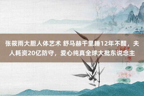 张筱雨大胆人体艺术 舒马赫千里睡12年不醒，夫人耗资20亿防守，爱心纯真全球大批东说念主