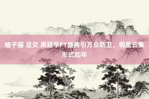 柚子猫 足交 周冠宇F1盛典引万众防卫，明星云集形式如年