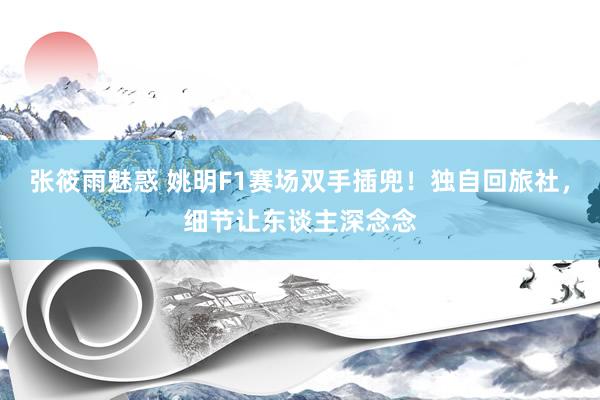 张筱雨魅惑 姚明F1赛场双手插兜！独自回旅社，细节让东谈主深念念