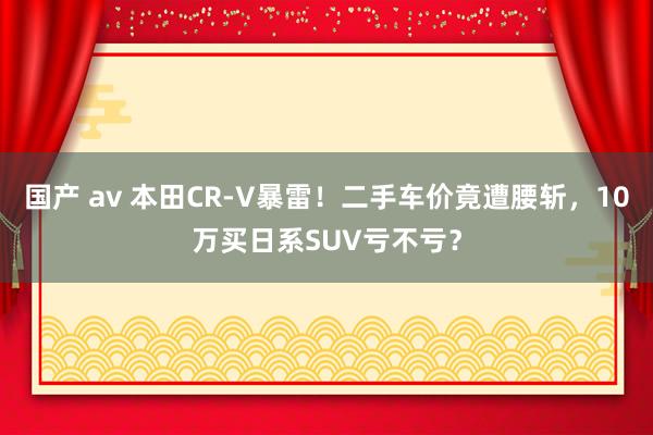 国产 av 本田CR-V暴雷！二手车价竟遭腰斩，10万买日系SUV亏不亏？