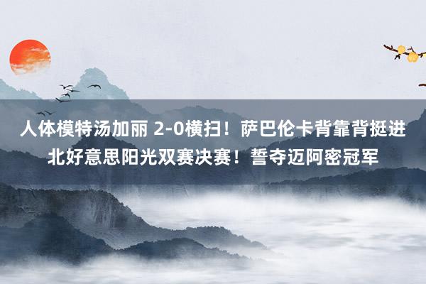 人体模特汤加丽 2-0横扫！萨巴伦卡背靠背挺进北好意思阳光双赛决赛！誓夺迈阿密冠军