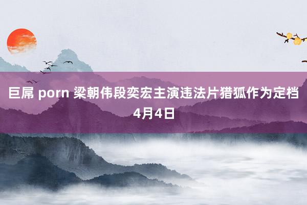 巨屌 porn 梁朝伟段奕宏主演违法片猎狐作为定档4月4日