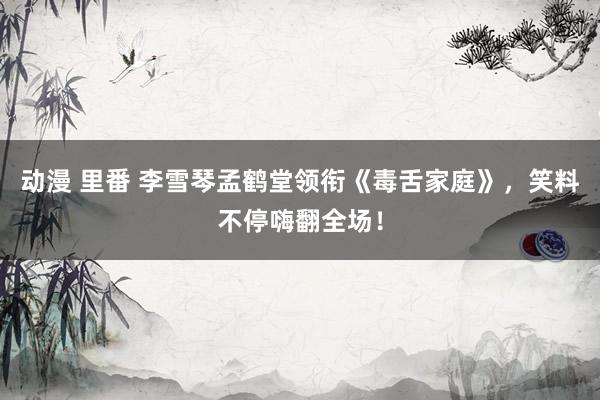 动漫 里番 李雪琴孟鹤堂领衔《毒舌家庭》，笑料不停嗨翻全场！