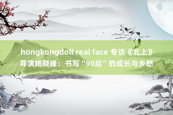 hongkongdoll real face 专访《北上》导演姚晓峰：书写“90后”的成长与乡愁
