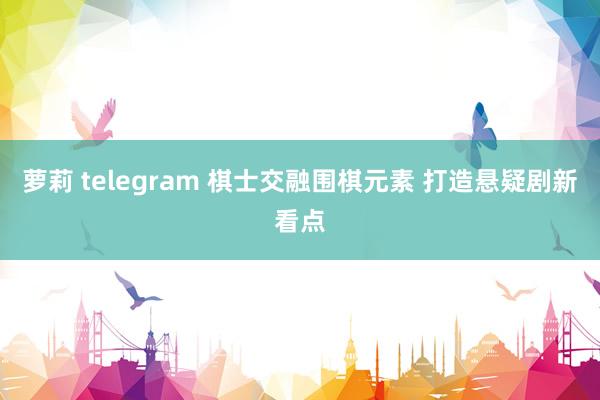 萝莉 telegram 棋士交融围棋元素 打造悬疑剧新看点