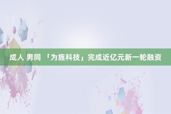 成人 男同 「为旌科技」完成近亿元新一轮融资