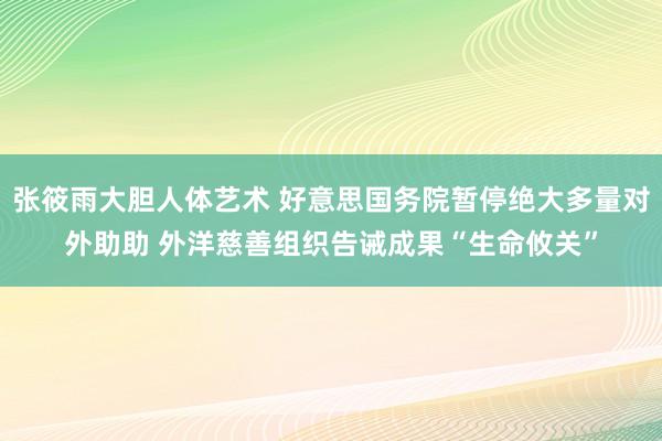 张筱雨大胆人体艺术 好意思国务院暂停绝大多量对外助助 外洋慈善组织告诫成果“生命攸关”