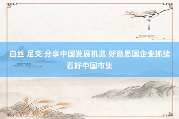 白丝 足交 分享中国发展机遇 好意思国企业抓续看好中国市集