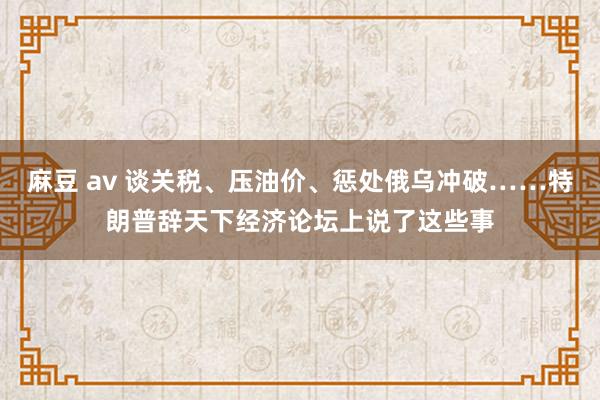 麻豆 av 谈关税、压油价、惩处俄乌冲破……特朗普辞天下经济论坛上说了这些事