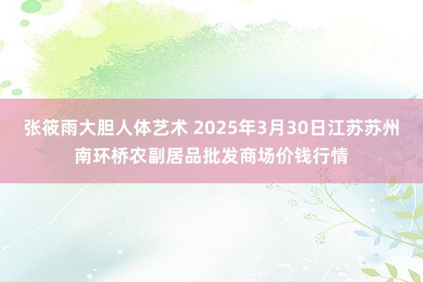 张筱雨大胆人体艺术 2025年3月30日江苏苏州南环桥农副居品批发商场价钱行情