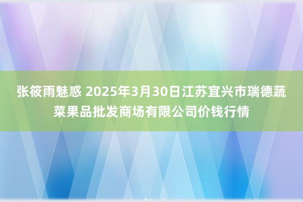 张筱雨魅惑 2025年3月30日江苏宜兴市瑞德蔬菜果品批发商场有限公司价钱行情