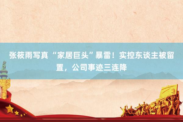 张筱雨写真 “家居巨头”暴雷！实控东谈主被留置，公司事迹三连降