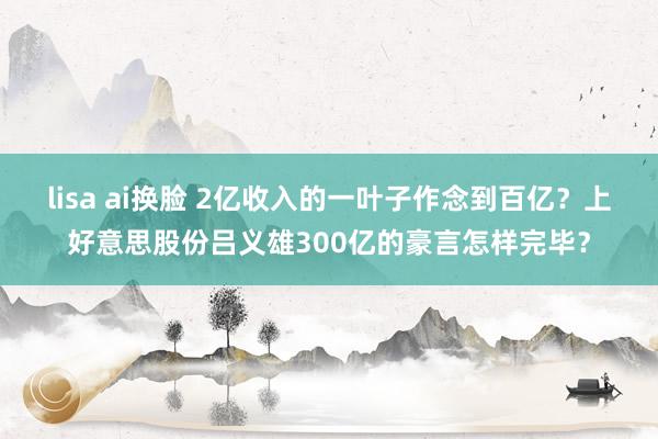 lisa ai换脸 2亿收入的一叶子作念到百亿？上好意思股份吕义雄300亿的豪言怎样完毕？