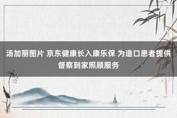 汤加丽图片 京东健康长入康乐保 为造口患者提供督察到家照顾服务