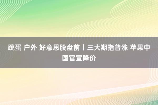 跳蛋 户外 好意思股盘前丨三大期指普涨 苹果中国官宣降价