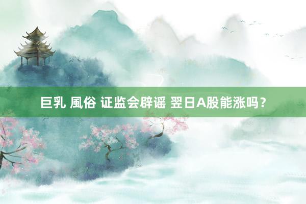 巨乳 風俗 证监会辟谣 翌日A股能涨吗？