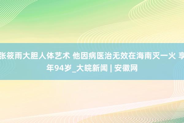张筱雨大胆人体艺术 他因病医治无效在海南灭一火 享年94岁_大皖新闻 | 安徽网